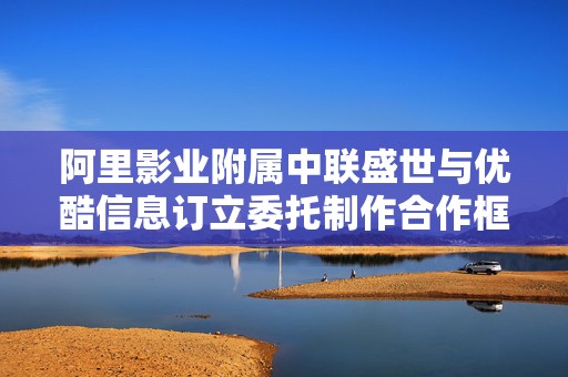 阿里影业附属中联盛世与优酷信息订立委托制作合作框架协议  第1张