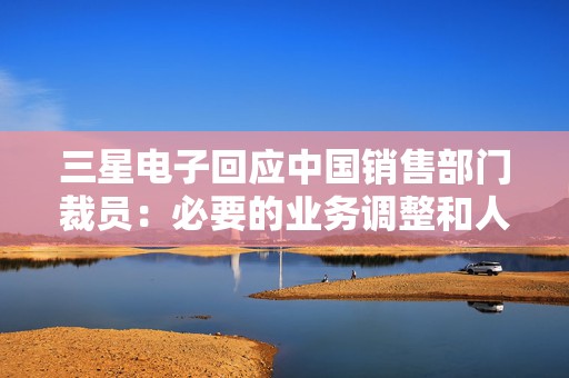 三星电子回应中国销售部门裁员：必要的业务调整和人员优化  第1张
