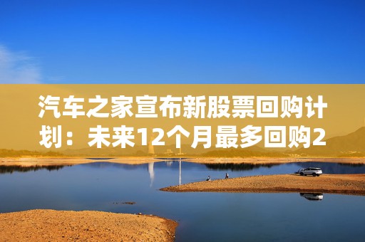 汽车之家宣布新股票回购计划：未来12个月最多回购2亿美元