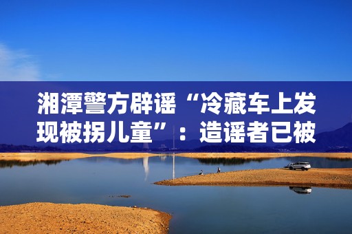 湘潭警方辟谣“冷藏车上发现被拐儿童”：造谣者已被行政拘留  第1张
