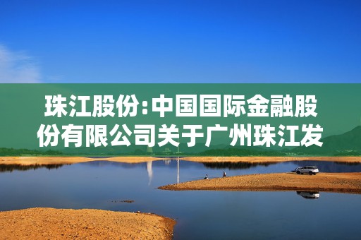 珠江股份:中国国际金融股份有限公司关于广州珠江发展集团股份有限公司向特定对象发行股票之发行保荐书（更新稿）  第1张