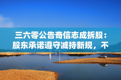 三六零公告奇信志成拆股：股东承诺遵守减持新规，不存在绕道减持突破规则