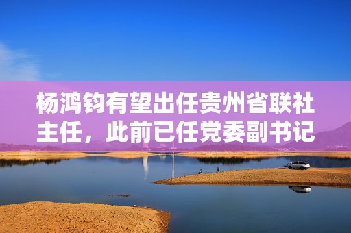 杨鸿钧有望出任贵州省联社主任，此前已任党委副书记