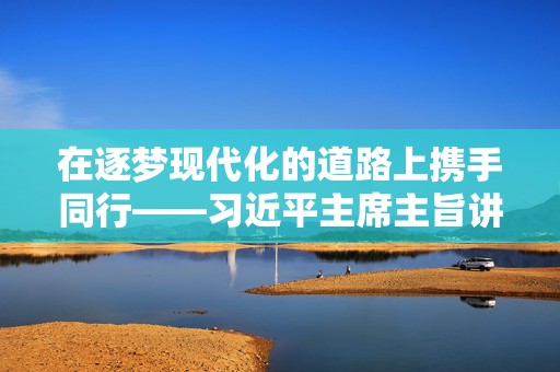 在逐梦现代化的道路上携手同行——习近平主席主旨讲话推动谱写中非命运共同体建设新篇章