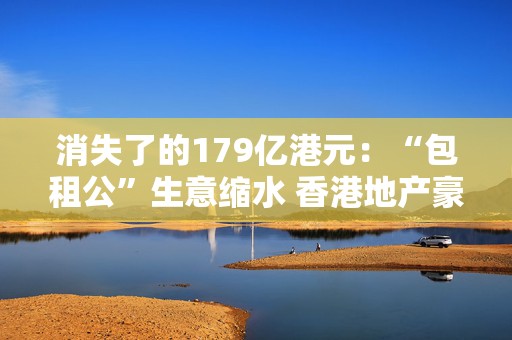 消失了的179亿港元：“包租公”生意缩水 香港地产豪门也开始亏钱了  第1张