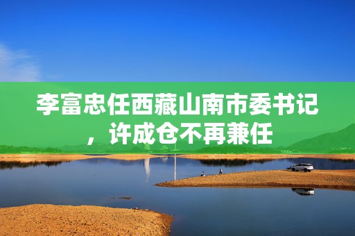 李富忠任西藏山南市委书记，许成仓不再兼任  第1张