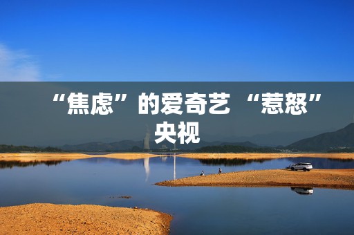 “焦虑”的爱奇艺 “惹怒”央视  第1张