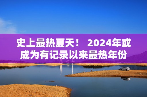 史上最热夏天！ 2024年或成为有记录以来最热年份