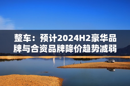 整车：预计2024H2豪华品牌与合资品牌降价趋势减弱，行业价格战放缓