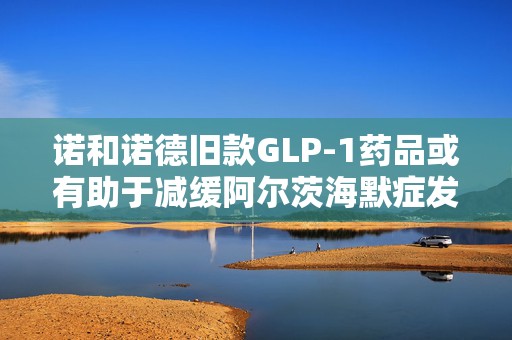诺和诺德旧款GLP-1药品或有助于减缓阿尔茨海默症发展