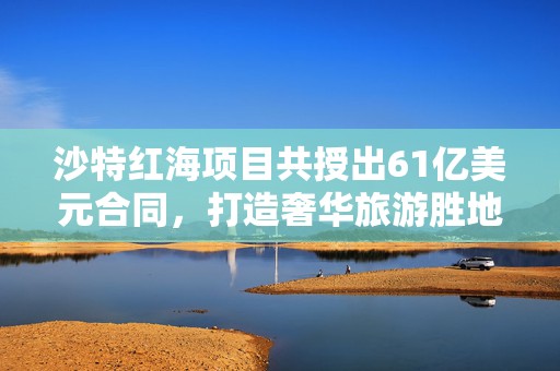 沙特红海项目共授出61亿美元合同，打造奢华旅游胜地明年开业  第1张