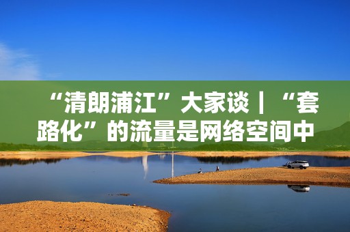 “清朗浦江”大家谈｜“套路化”的流量是网络空间中的毒瘤  第1张