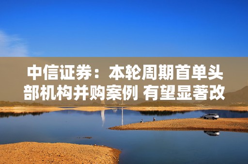 中信证券：本轮周期首单头部机构并购案例 有望显著改变行业竞争格局  第1张