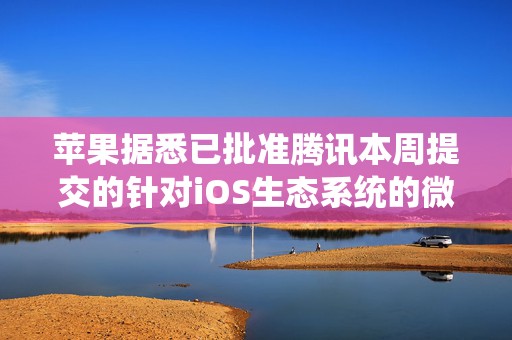 苹果据悉已批准腾讯本周提交的针对iOS生态系统的微信更新  第1张