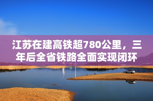 江苏在建高铁超780公里，三年后全省铁路全面实现闭环成网  第1张