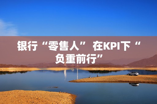银行“零售人” 在KPI下“负重前行”