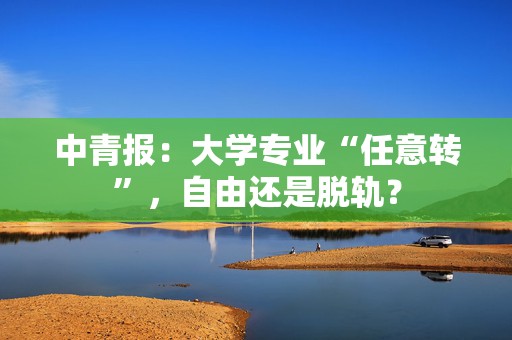 中青报：大学专业“任意转”，自由还是脱轨？  第1张