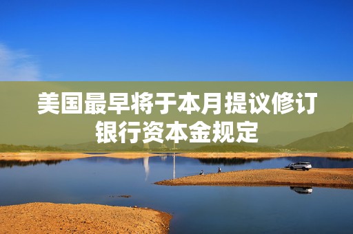 美国最早将于本月提议修订银行资本金规定