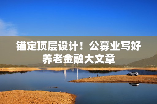 锚定顶层设计！公募业写好养老金融大文章  第1张