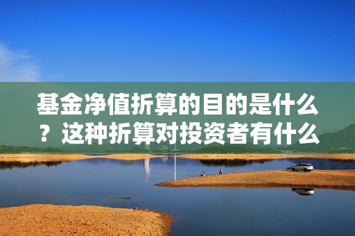 基金净值折算的目的是什么？这种折算对投资者有什么实际意义？