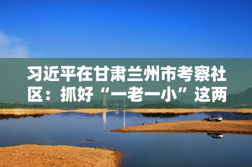 习近平在甘肃兰州市考察社区：抓好“一老一小”这两个重点  第1张