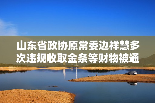 山东省政协原常委边祥慧多次违规收取金条等财物被通报
