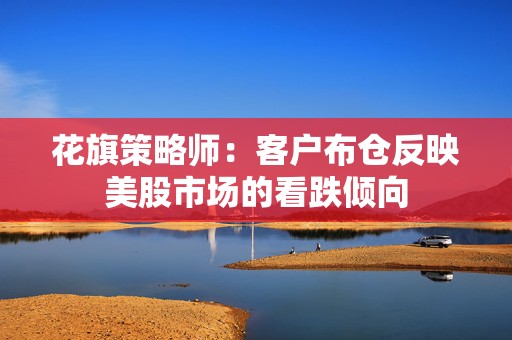 花旗策略师：客户布仓反映美股市场的看跌倾向  第1张