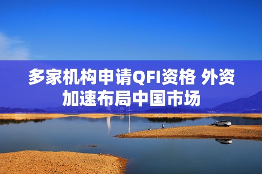 多家机构申请QFI资格 外资加速布局中国市场  第1张