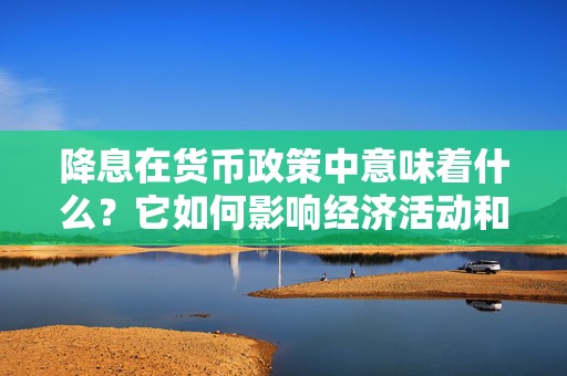 降息在货币政策中意味着什么？它如何影响经济活动和市场利率？