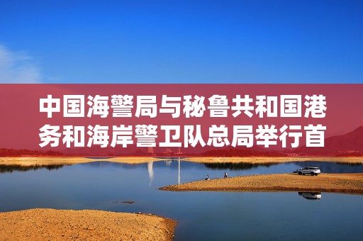 中国海警局与秘鲁共和国港务和海岸警卫队总局举行首次高级别会晤  第1张