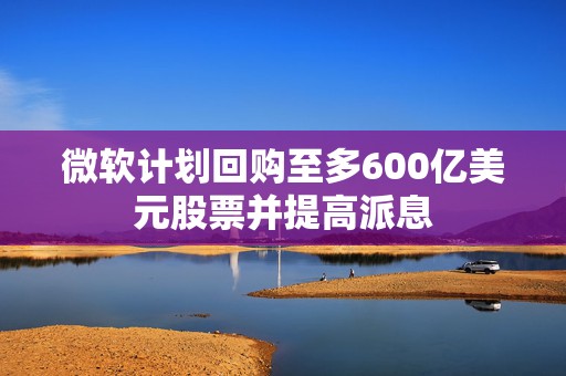 微软计划回购至多600亿美元股票并提高派息  第1张