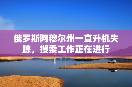 俄罗斯阿穆尔州一直升机失踪，搜索工作正在进行