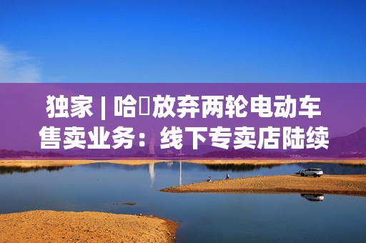 独家 | 哈啰放弃两轮电动车售卖业务：线下专卖店陆续关闭，业务重点转向租赁  第1张
