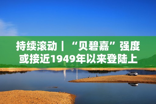 持续滚动｜“贝碧嘉”强度或接近1949年以来登陆上海最强台风
