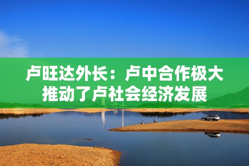 卢旺达外长：卢中合作极大推动了卢社会经济发展  第1张
