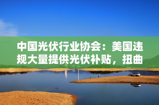 中国光伏行业协会：美国违规大量提供光伏补贴，扭曲全球光伏市场  第1张