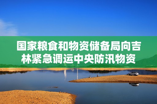 国家粮食和物资储备局向吉林紧急调运中央防汛物资