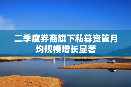 二季度券商旗下私募资管月均规模增长显著