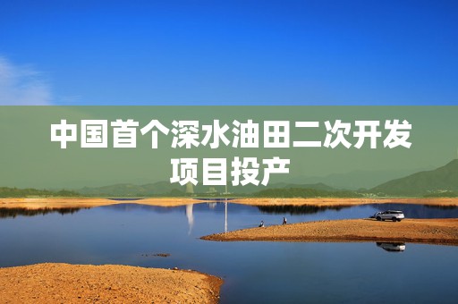 中国首个深水油田二次开发项目投产