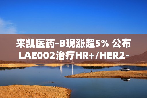 来凯医药-B现涨超5% 公布LAE002治疗HR+/HER2-乳腺癌Ib期临床优异数据  第1张