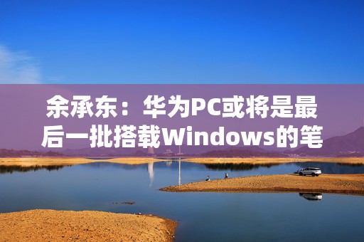 余承东：华为PC或将是最后一批搭载Windows的笔记本  第1张