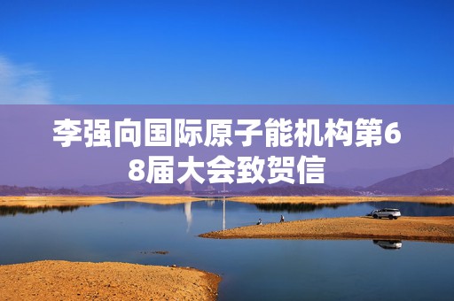 李强向国际原子能机构第68届大会致贺信  第1张