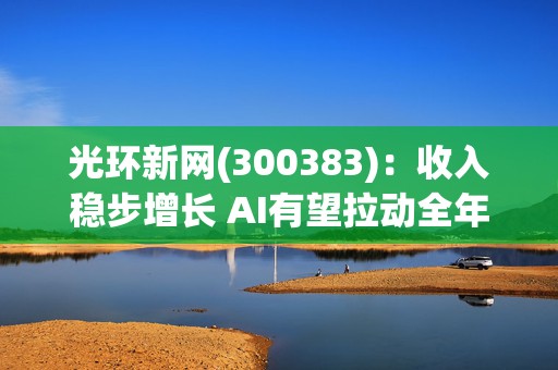 光环新网(300383)：收入稳步增长 AI有望拉动全年业绩释放  第1张
