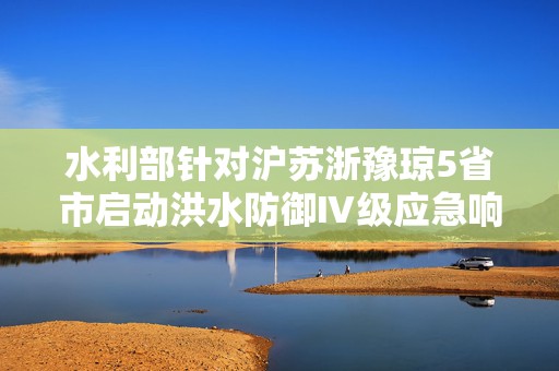 水利部针对沪苏浙豫琼5省市启动洪水防御Ⅳ级应急响应  第1张
