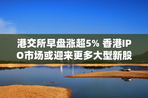 港交所早盘涨超5% 香港IPO市场或迎来更多大型新股
