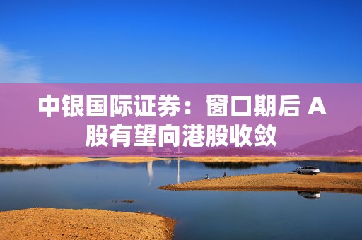 中银国际证券：窗口期后 A股有望向港股收敛  第1张