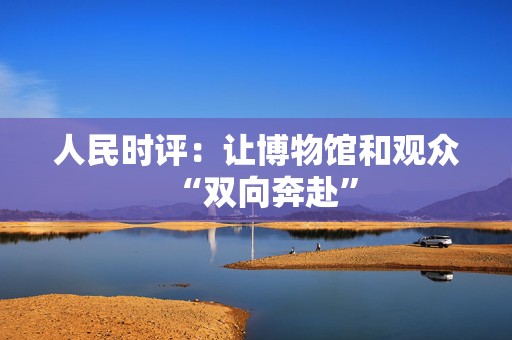 人民时评：让博物馆和观众“双向奔赴”  第1张