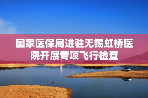 国家医保局进驻无锡虹桥医院开展专项飞行检查  第1张