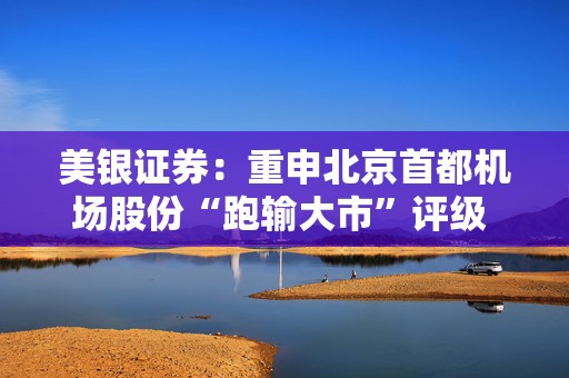美银证券：重申北京首都机场股份“跑输大市”评级 目标价上调至2.3港元  第1张