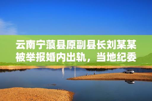 云南宁蒗县原副县长刘某某被举报婚内出轨，当地纪委已介入  第1张